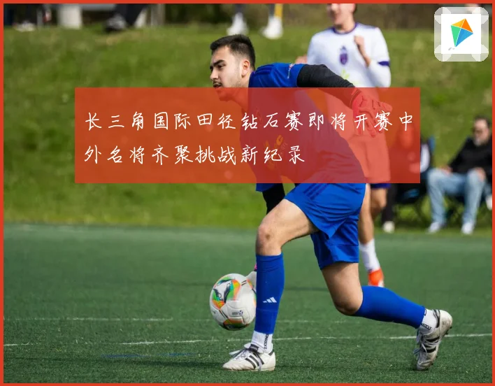 长三角国际田径钻石赛即将开赛中外名将齐聚挑战新纪录