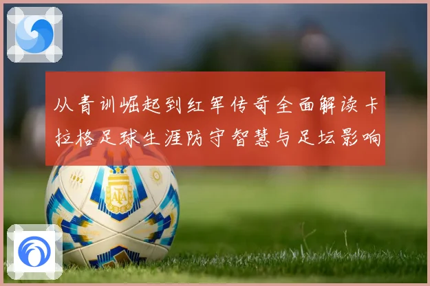 从青训崛起到红军传奇全面解读卡拉格足球生涯防守智慧与足坛影响力之路