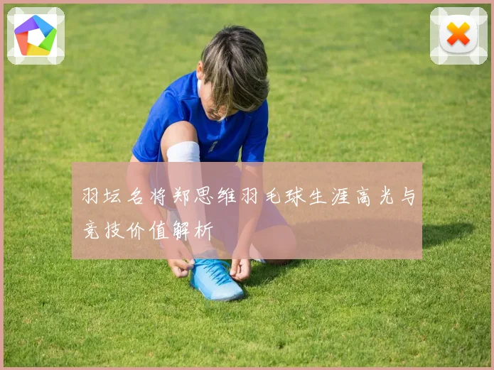 羽坛名将郑思维羽毛球生涯高光与竞技价值解析