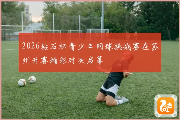 2026钻石杯青少年网球挑战赛在苏州开赛精彩对决启幕