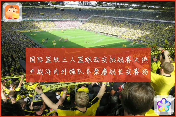 国际篮联三人篮球西安挑战赛火热开战海内外强队齐聚鏖战长安赛场复盘