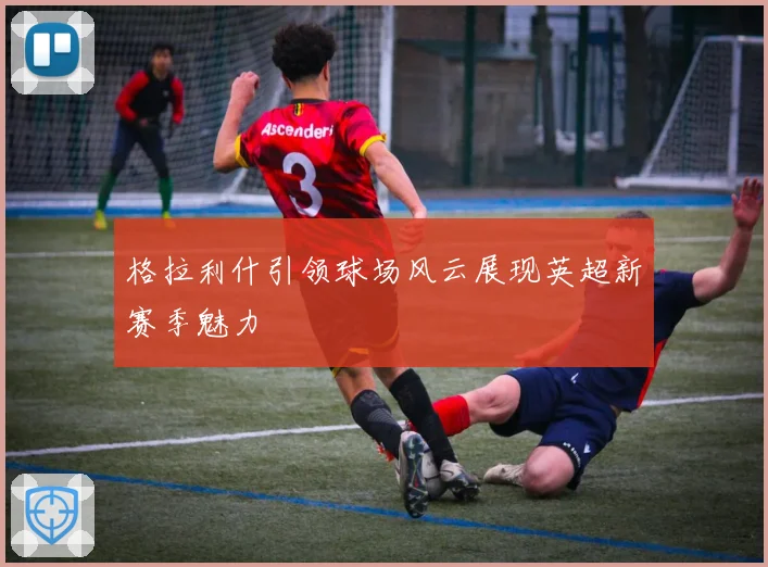 格拉利什引领球场风云展现英超新赛季魅力