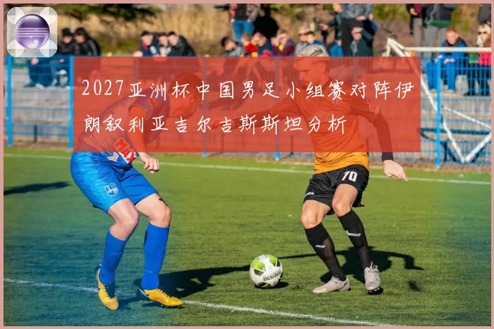 2027亚洲杯中国男足小组赛对阵伊朗叙利亚吉尔吉斯斯坦分析
