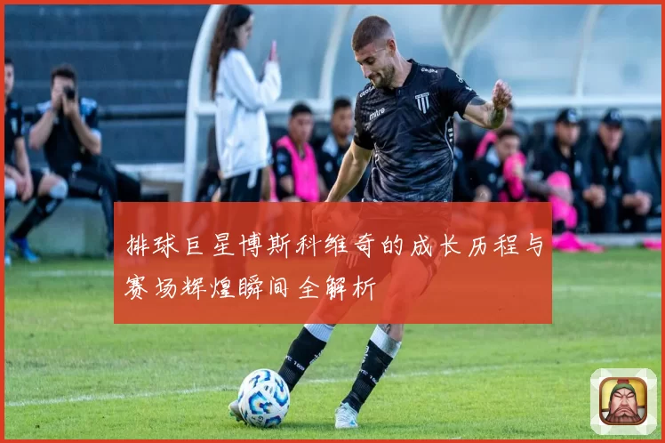 排球巨星博斯科维奇的成长历程与赛场辉煌瞬间全解析