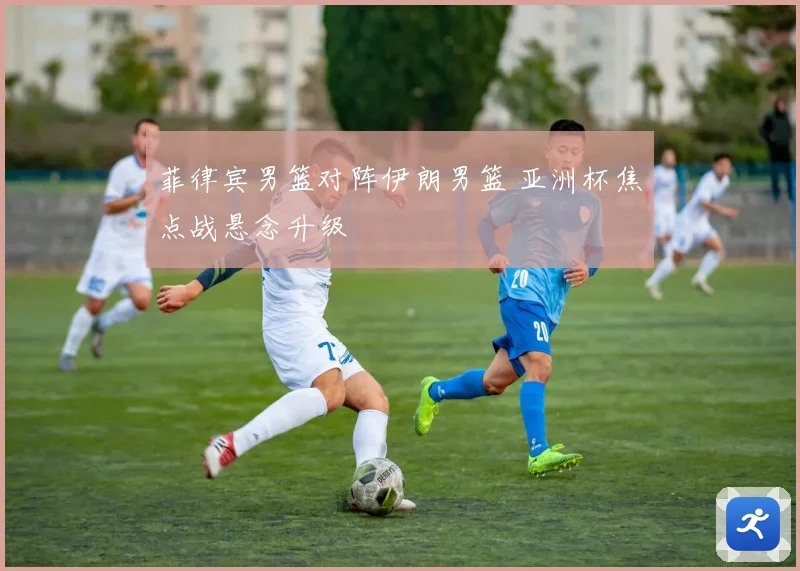 菲律宾男篮对阵伊朗男篮 亚洲杯焦点战悬念升级