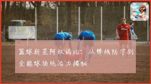 篮球新星阿奴诺比：从锋线防守到全能球场统治力揭秘