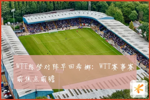 WTT陈梦对阵早田希娜：WTT赛事赛前焦点前瞻
