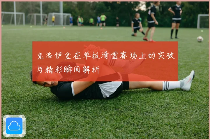 克洛伊金在单板滑雪赛场上的突破与精彩瞬间解析