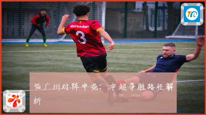 临广州对阵申花：中超争胜路径解析