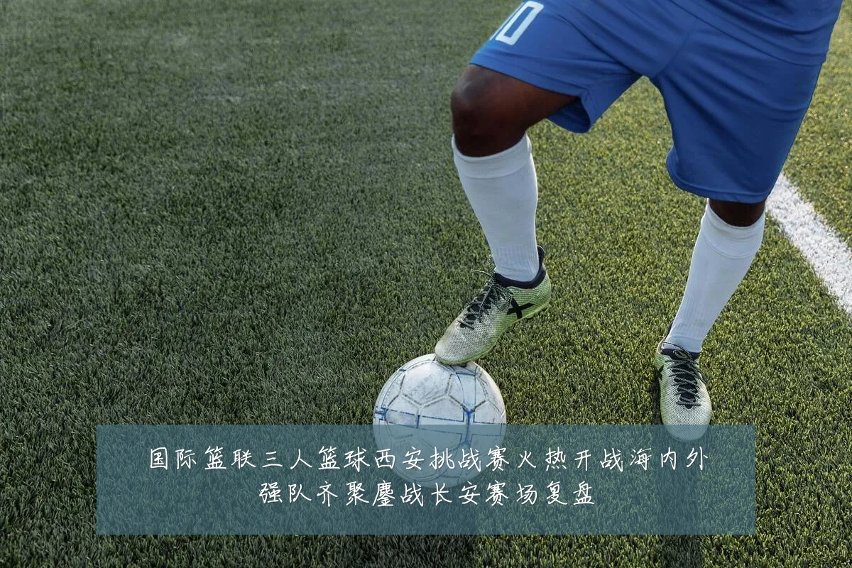 国际篮联三人篮球西安挑战赛火热开战海内外强队齐聚鏖战长安赛场复盘