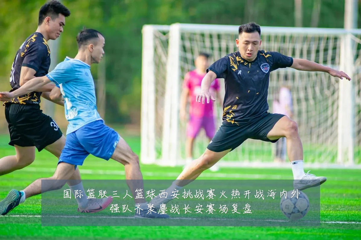 国际篮联三人篮球西安挑战赛火热开战海内外强队齐聚鏖战长安赛场复盘