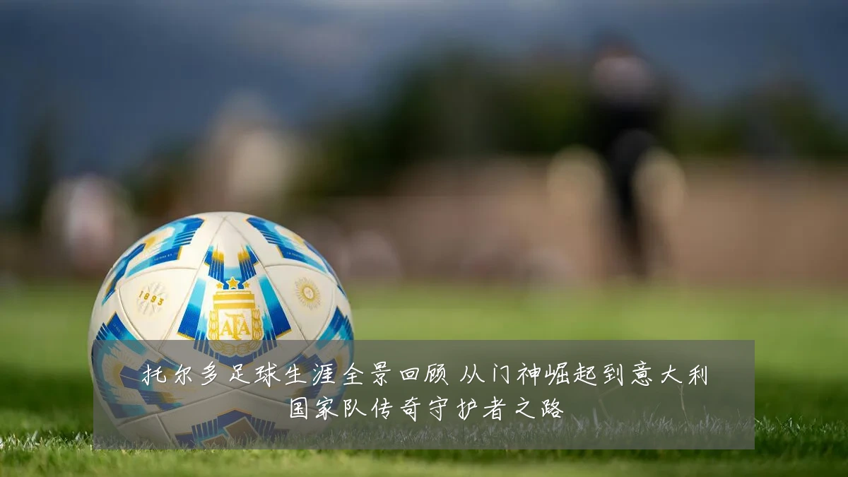 托尔多足球生涯全景回顾 从门神崛起到意大利国家队传奇守护者之路
